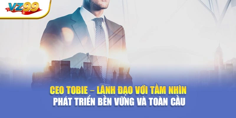 CEO Tobie – Lãnh đạo với tầm nhìn phát triển bền vững và toàn cầu