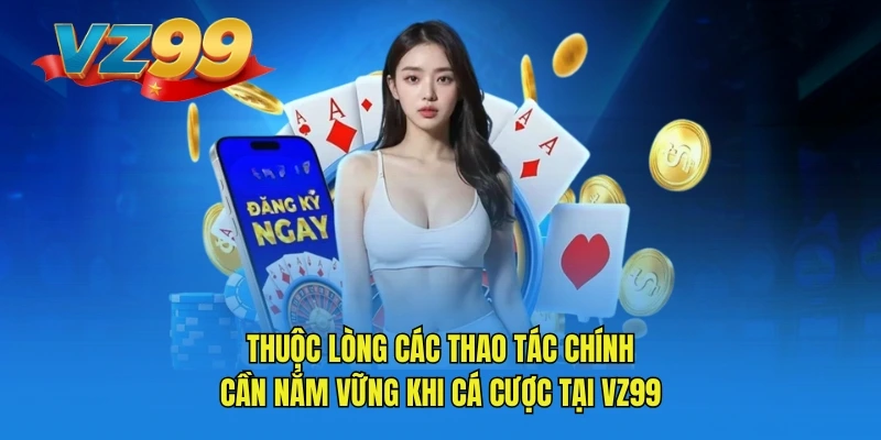 Thuộc lòng các thao tác chính cần nắm vững khi cá cược tại VZ99